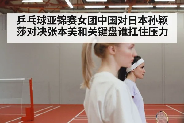 乒乓球亚锦赛女团中国对日本孙颖莎对决张本美和关键盘谁扛住压力