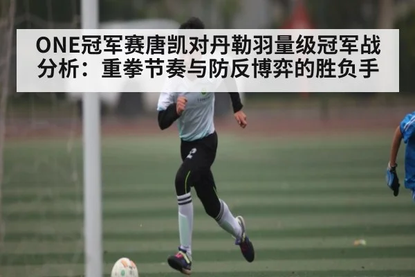 ONE冠军赛唐凯对丹勒羽量级冠军战分析:重拳节奏与防反博弈的胜负手