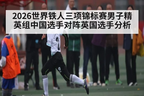 2026世界铁人三项锦标赛男子精英组中国选手对阵英国选手分析